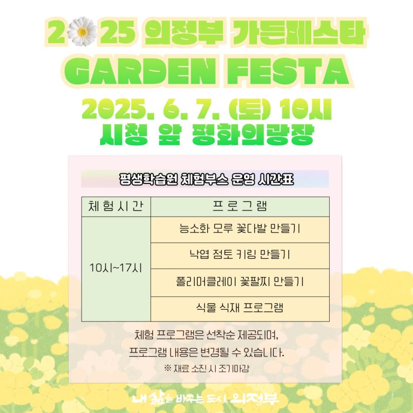 2025 의정부 가든페스타  GARDEN FESTA  2025.6.7(토) 10시 시청 앞 평화의 광장  평생학습원 체험부스 운영 시간표  체험시간 10~17시  프로그램  능소화 모루 꽃다발 만들기 낙엽 점토 키링 만들기 폴리머클레이 꽃팔찌 만들기 식물 식재 프로그램 체험 프로그램은 선착순 제공되며, 프로그램 내용은 변경될 수 있습니다. ※ 재료 소진 시 조기마감