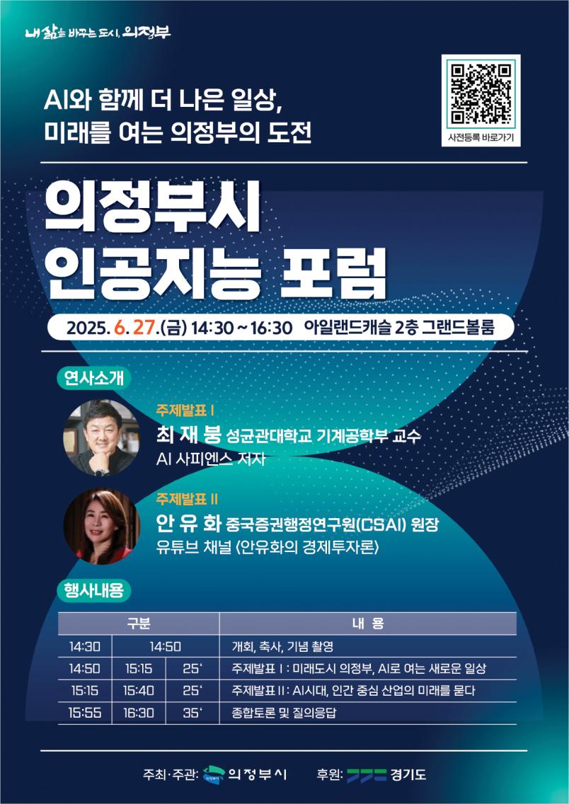 내 삶을 바꾸는 도시 의정부 AI와 함께 더 나은 일상, 미래를 여는 의정부의 도전 의정부시 인공지능 포럼 2025. 6.27.(금) 14:30~16:30 아일랜드캐슬 2층 그랜드볼룸 연사소개 주제발표 I 최재봉 성균관대학교 기계공학부 교수 A 사피엔스 저자 주제발표 II 안유화 중국증권행정연구원(CSAl) 원장 유튜브 채널 (안유화의 경제투자론) 행사내용 14:30 ~ 14:50: 개회, 축사, 기념 촬영 14:50 ~ 15:15 (25분): 주제발표 1 – 미래도시 의정부, AI로 여는 새로운 일상 15:15 ~ 15:40 (25분): 주제발표 2 – AI시대, 인간 중심 산업의 미래를 묻다 15:55 ~ 16:30 (35분): 종합토론 및 질의응답 주최·주관 의정부시 후원 경기도